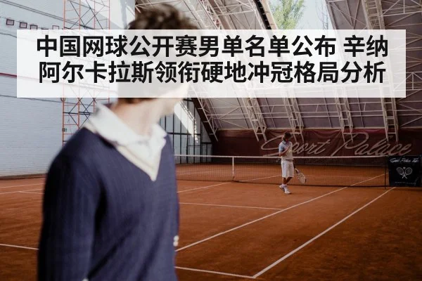 中国网球公开赛男单名单公布 辛纳阿尔卡拉斯领衔硬地冲冠格局分析